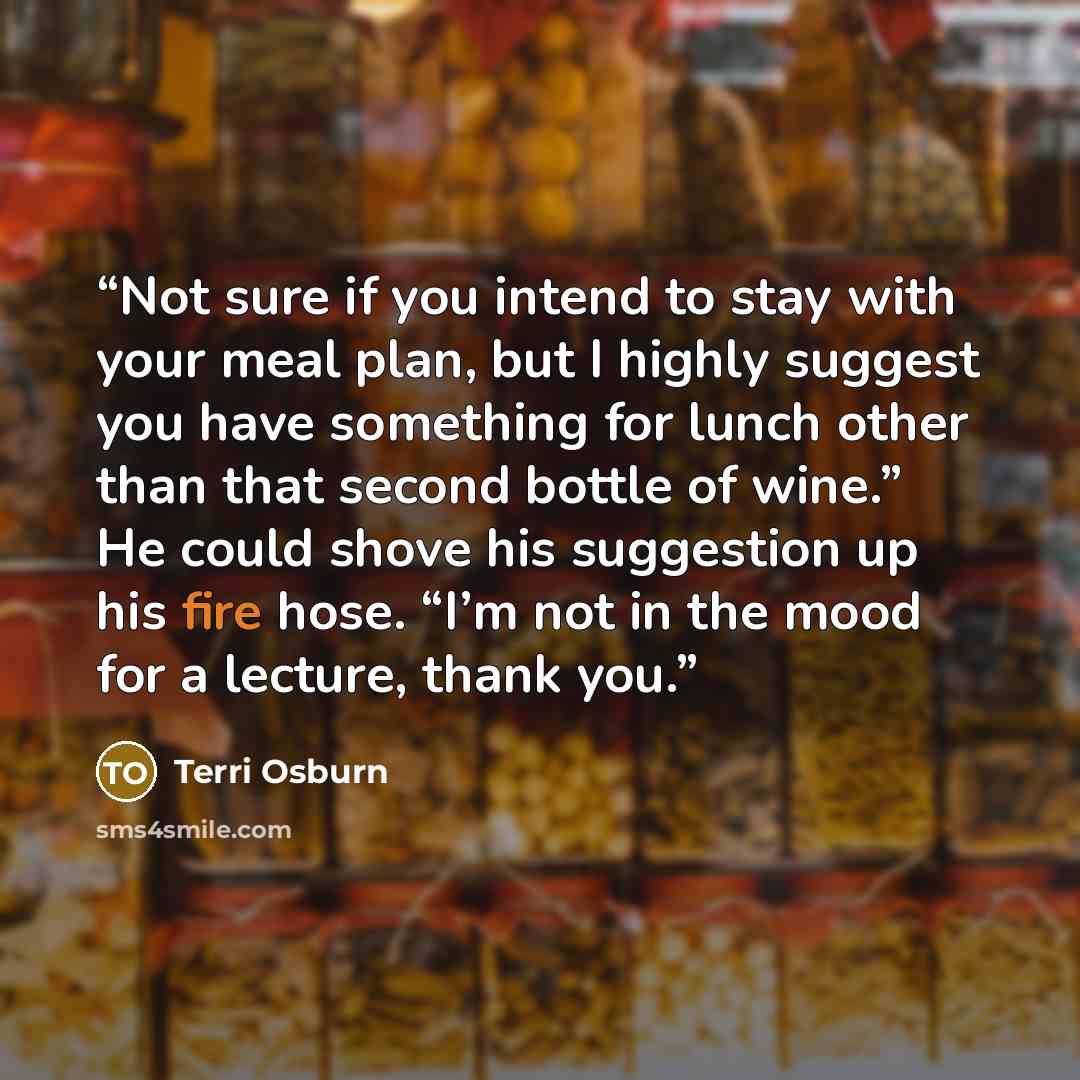 “Not sure if you intend to stay with your meal plan, but I highly suggest you have something for lunch other than that second bottle of wine.” He could shove his suggestion up his fire hose. “I’m not in the mood for a lecture, thank you.” quote by Terri Osburn
