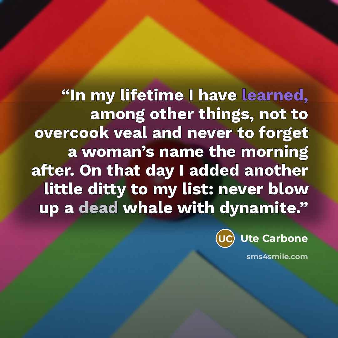“In my lifetime I have learned, among other things, not to overcook veal and never to forget a woman’s name the morning after. On that day I added another little ditty to my list: never blow up a dead whale with dynamite.” quote by Ute Carbone