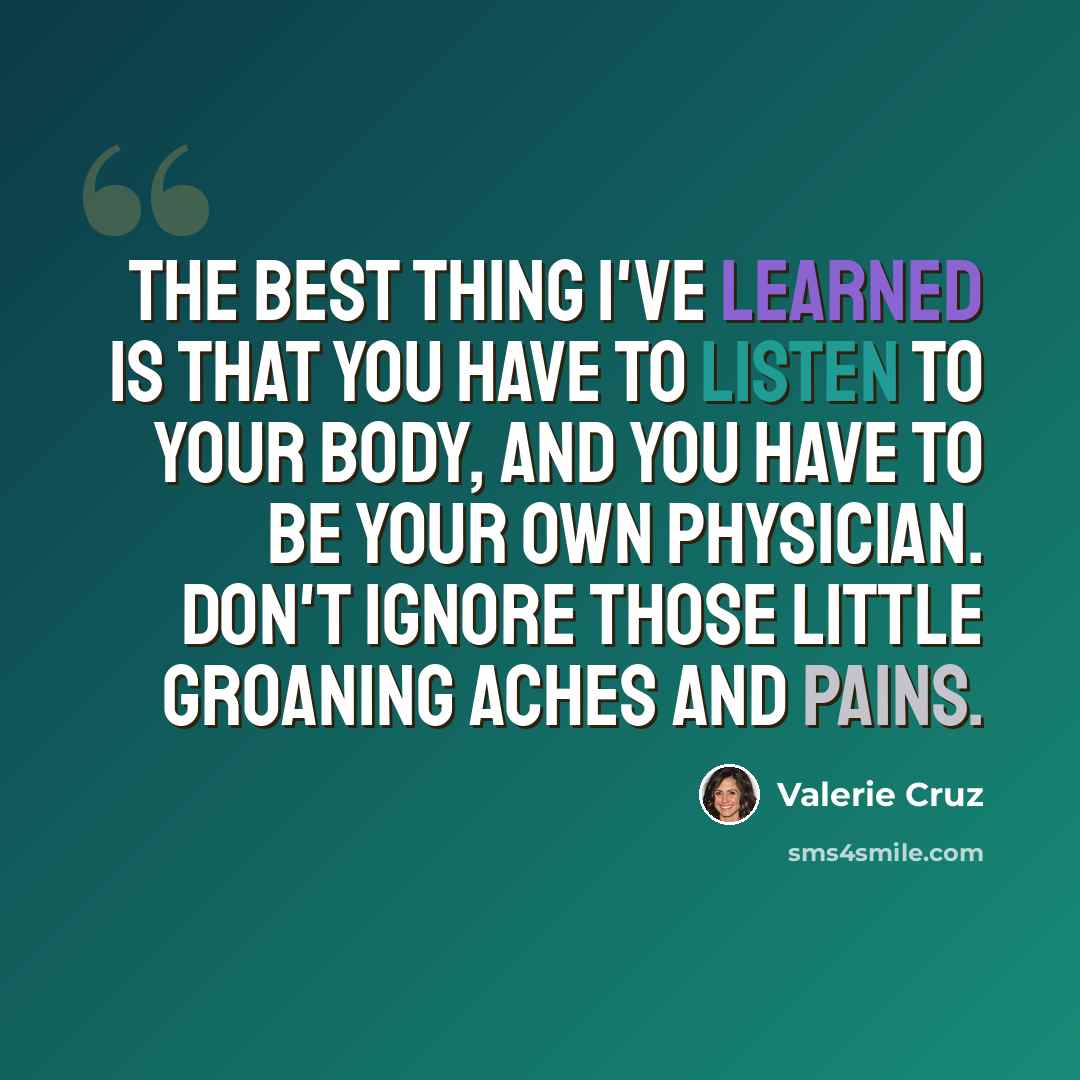 “The best thing I've learned is that you have to listen to your body, and you have to be your own physician. Don't ignore those little groaning aches and pains.” quote by Valerie Cruz