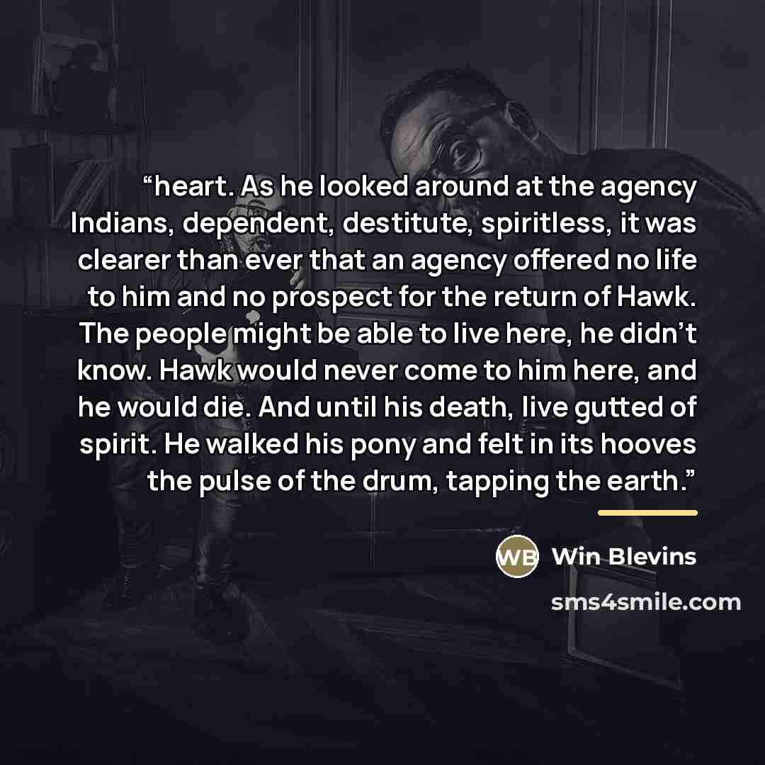 “heart. As he looked around at the agency Indians, dependent, destitute, spiritless, it was clearer than ever that an agency offered no life to him and no prospect for the return of Hawk. The people might be able to live here, he didn’t know. Hawk would never come to him here, and he would die. And…” quote by Win Blevins