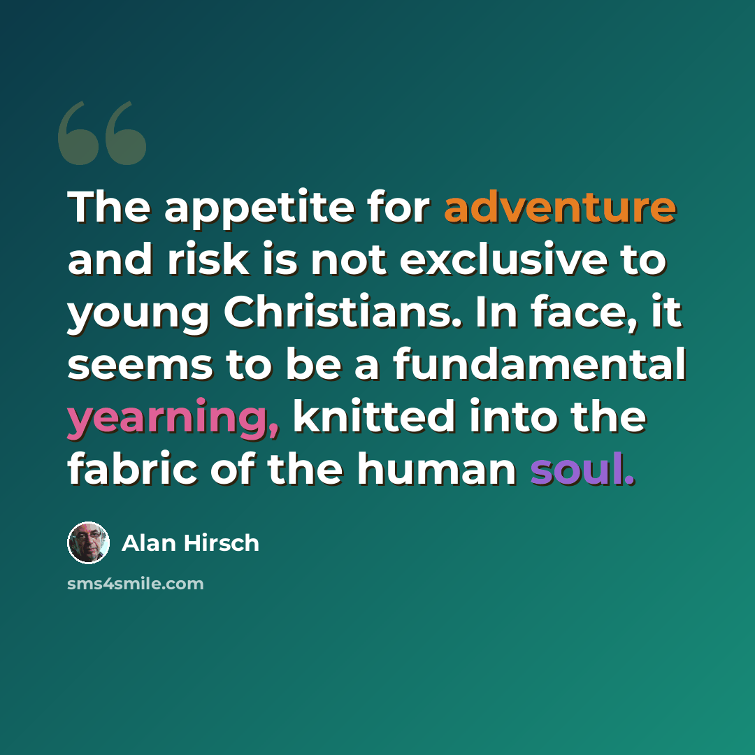 “The appetite for adventure and risk is not exclusive to young Christians. In face, it seems to be a fundamental yearning, knitted into the fabric of the human soul.” quote by Alan Hirsch