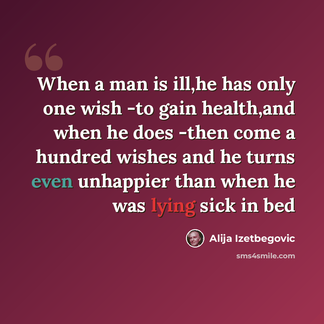 “When a man is ill,he has only one wish -to gain health,and when he does -then come a hundred wishes and he turns even unhappier than when he was lying sick in bed” quote by Alija Izetbegovic