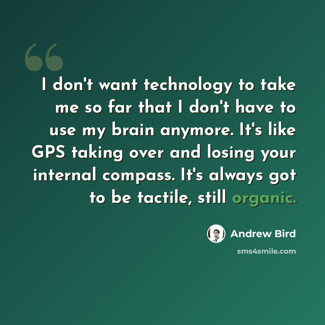“I don't want technology to take me so far that I don't have to use my brain anymore. It's like GPS taking over and losing your internal compass. It's always got to be tactile, still organic.” quote by Andrew Bird