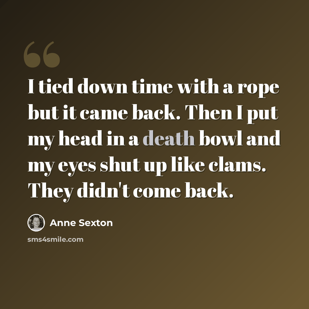 “I tied down time with a rope but it came back. Then I put my head in a death bowl and my eyes shut up like clams. They didn't come back.” quote by Anne Sexton