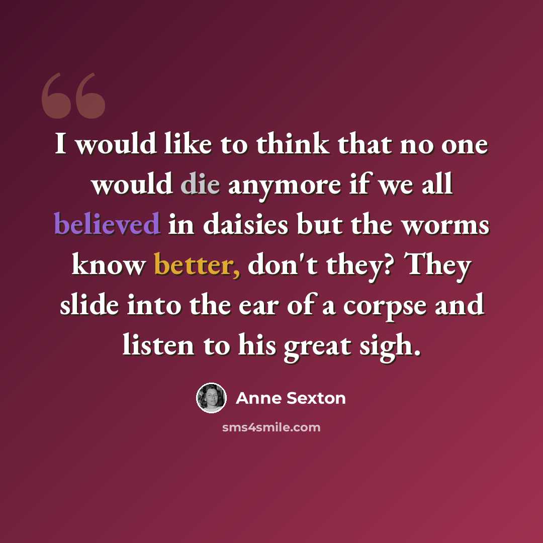 “I would like to think that no one would die anymore if we all believed in daisies but the worms know better, don't they? They slide into the ear of a corpse and listen to his great sigh.” quote by Anne Sexton