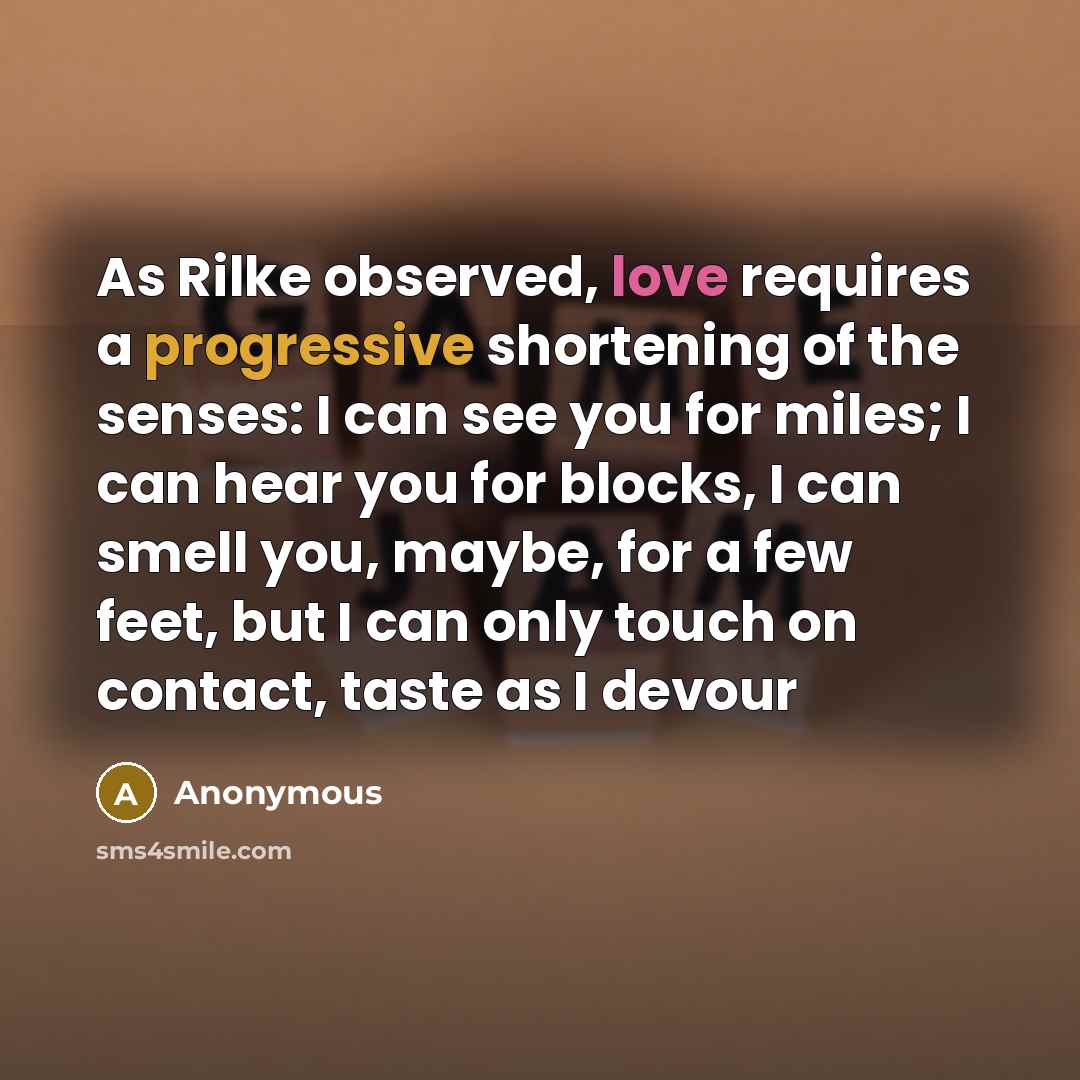 “As Rilke observed, love requires a progressive shortening of the senses: I can see you for miles; I can hear you for blocks, I can smell you, maybe, for a few feet, but I can only touch on contact, taste as I devour” quote by Anonymous
