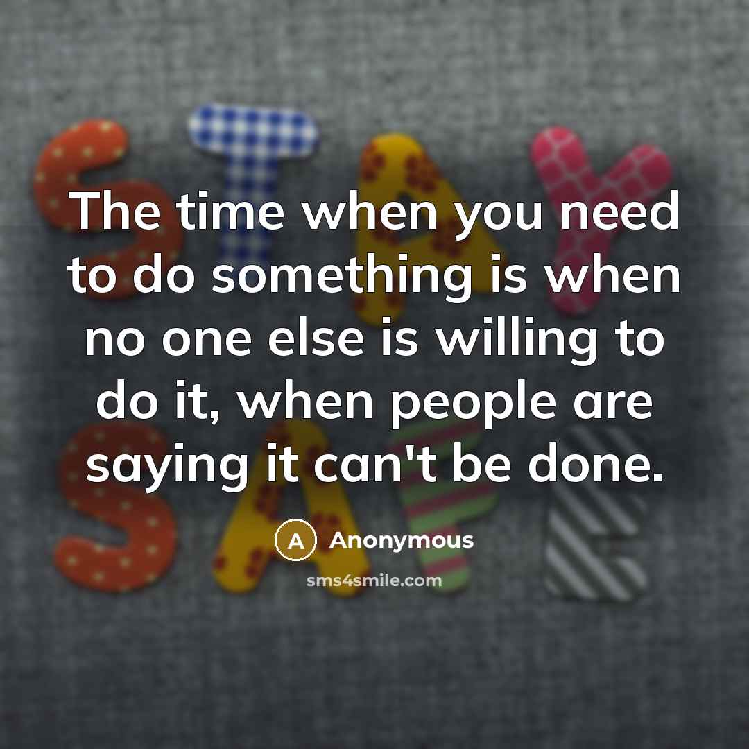 “The time when you need to do something is when no one else is willing to do it, when people are saying it can't be done.” quote by Anonymous