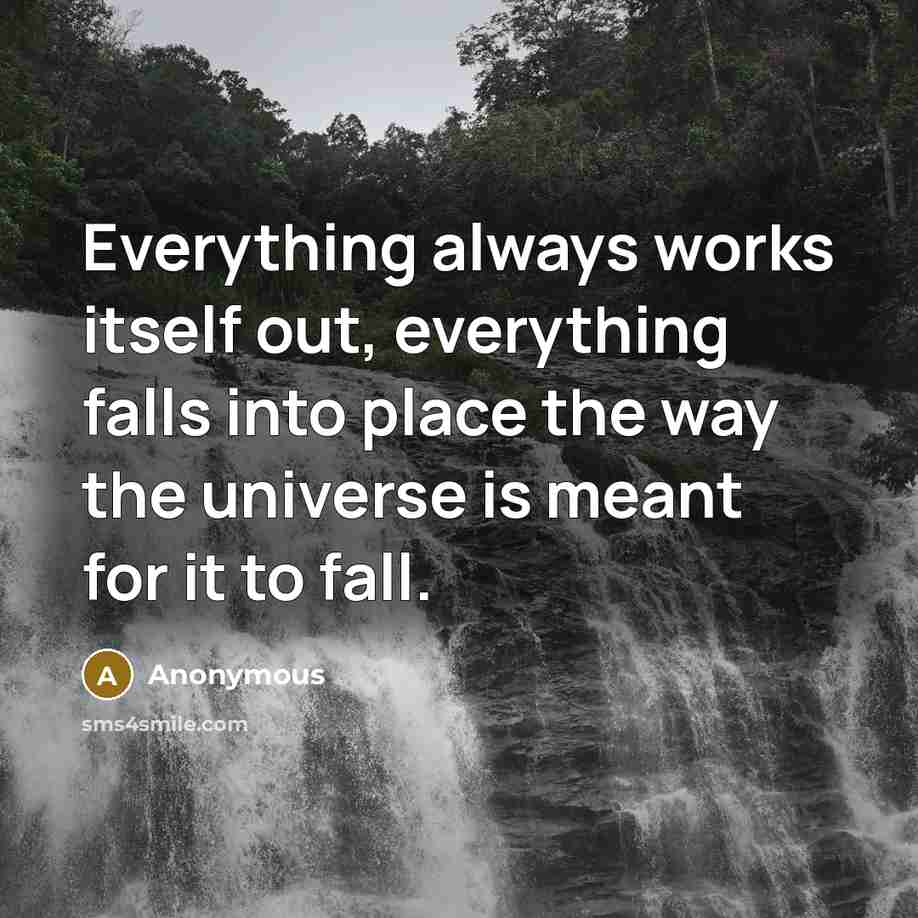 “Everything always works itself out, everything falls into place the way the universe is meant for it to fall.” quote by Anonymous