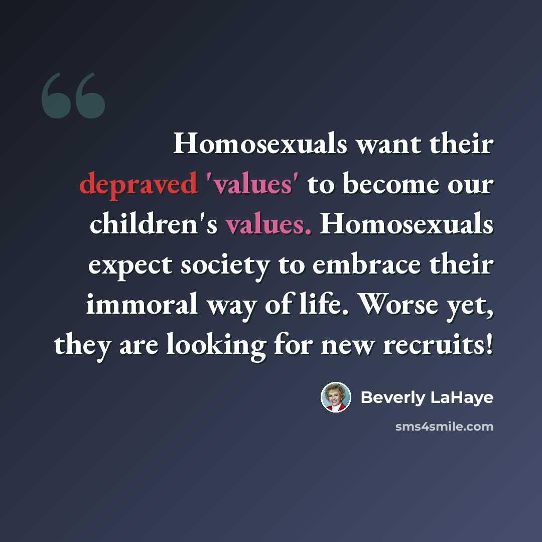 “Homosexuals want their depraved 'values' to become our children's values. Homosexuals expect society to embrace their immoral way of life. Worse yet, they are looking for new recruits!” quote by Beverly LaHaye