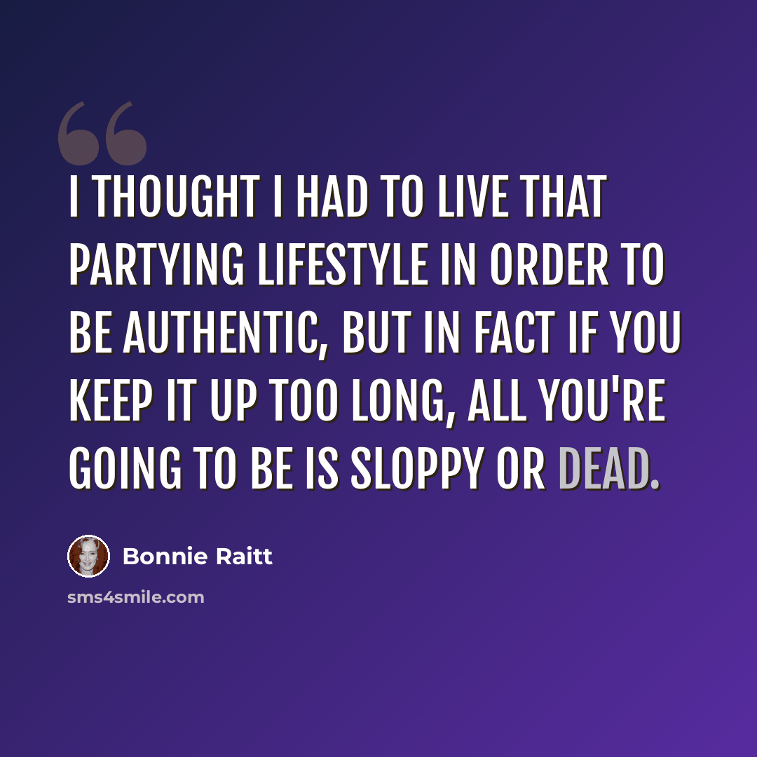 “I thought I had to live that partying lifestyle in order to be authentic, but in fact if you keep it up too long, all you're going to be is sloppy or dead.” quote by Bonnie Raitt