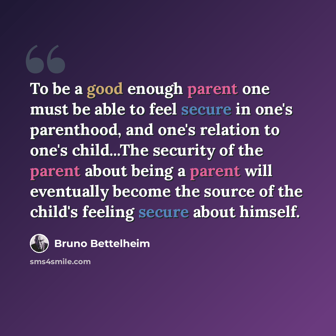“To be a good enough parent one must be able to feel secure in one's parenthood, and one's relation to one's child...The security of the parent about being a parent will eventually become the source of the child's feeling secure about himself.” quote by Bruno Bettelheim