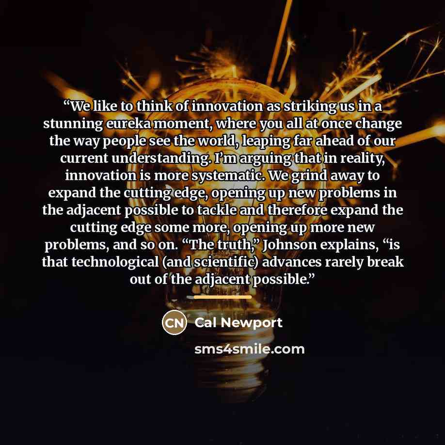 “We like to think of innovation as striking us in a stunning eureka moment, where you all at once change the way people see the world, leaping far ahead of our current understanding. I’m arguing that in reality, innovation is more systematic. We grind away to expand the cutting edge, opening up new…” quote by Cal Newport
