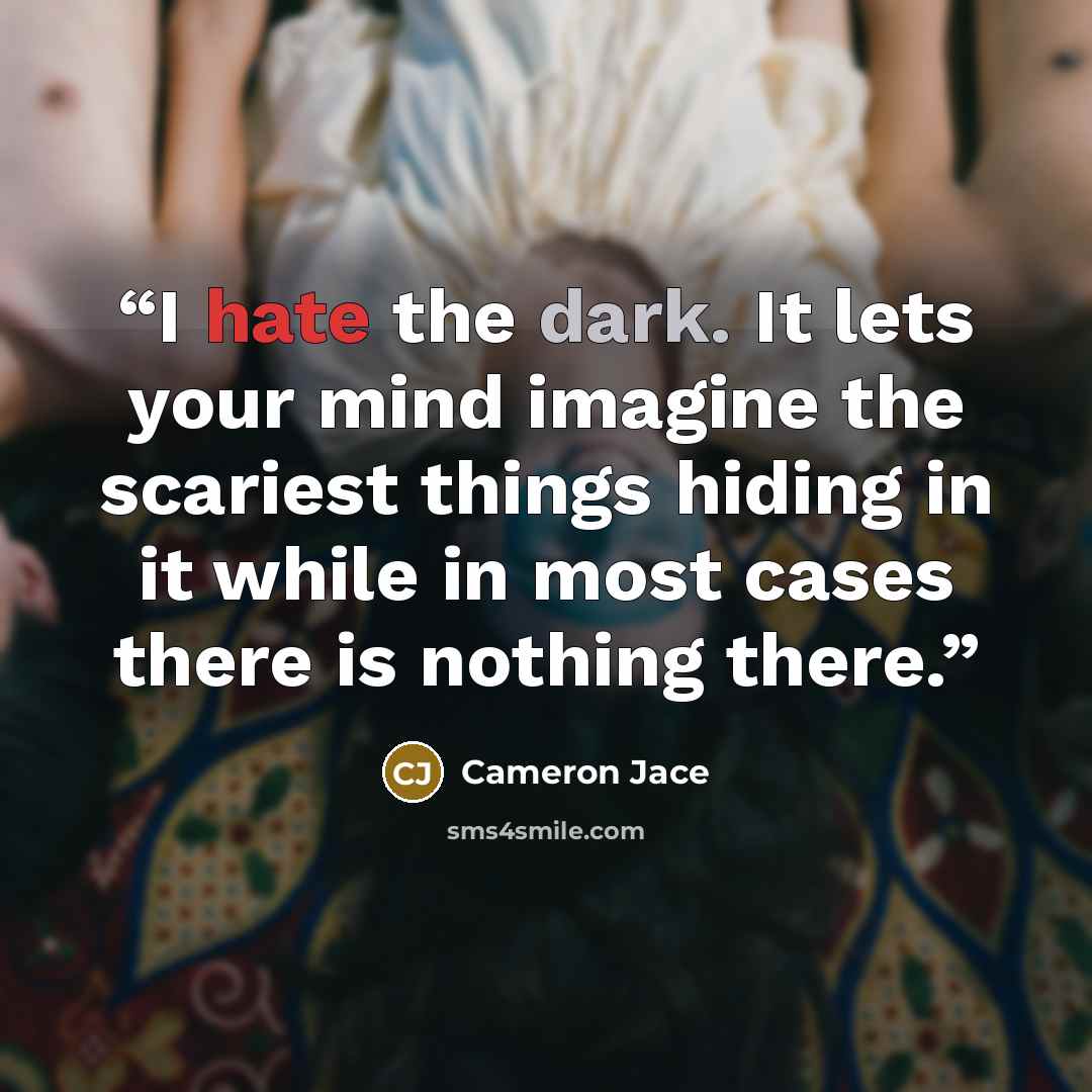 “I hate the dark. It lets your mind imagine the scariest things hiding in it while in most cases there is nothing there.” quote by Cameron Jace