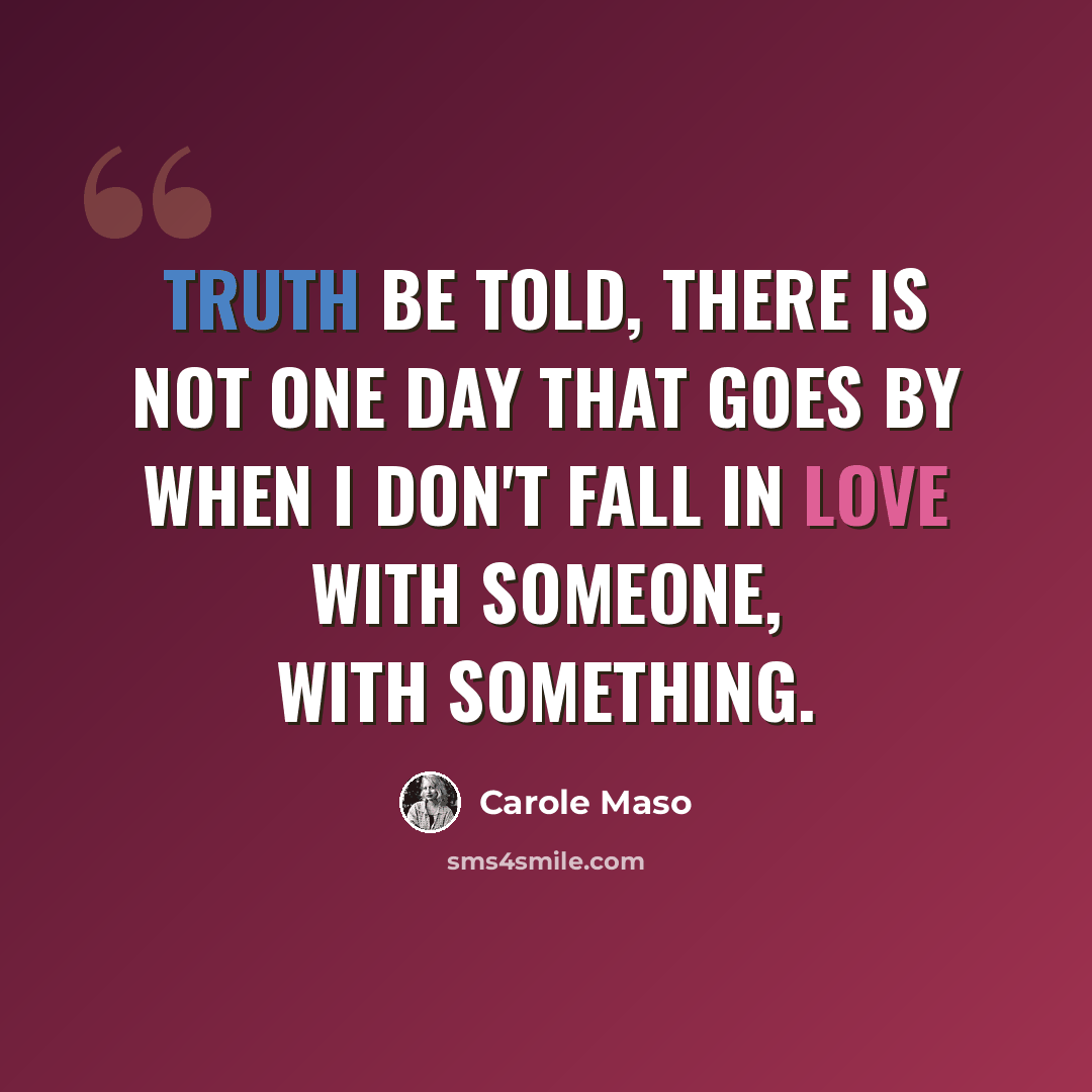 “Truth be told, there is not one day that goes by when I don't fall in love with someone, with something.” quote by Carole Maso