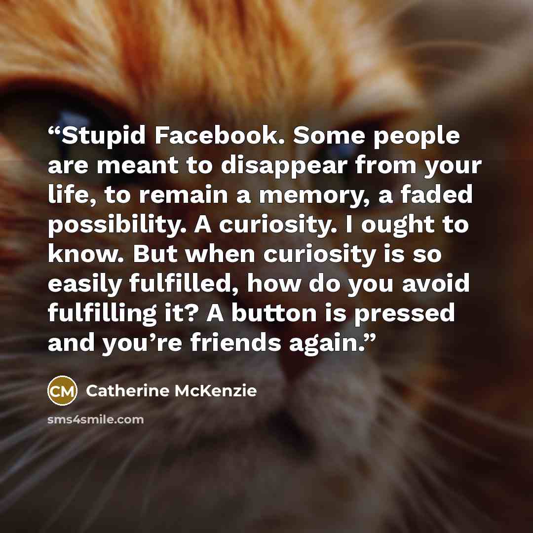 “Stupid Facebook. Some people are meant to disappear from your life, to remain a memory, a faded possibility. A curiosity. I ought to know. But when curiosity is so easily fulfilled, how do you avoid fulfilling it? A button is pressed and you’re friends again.” quote by Catherine McKenzie