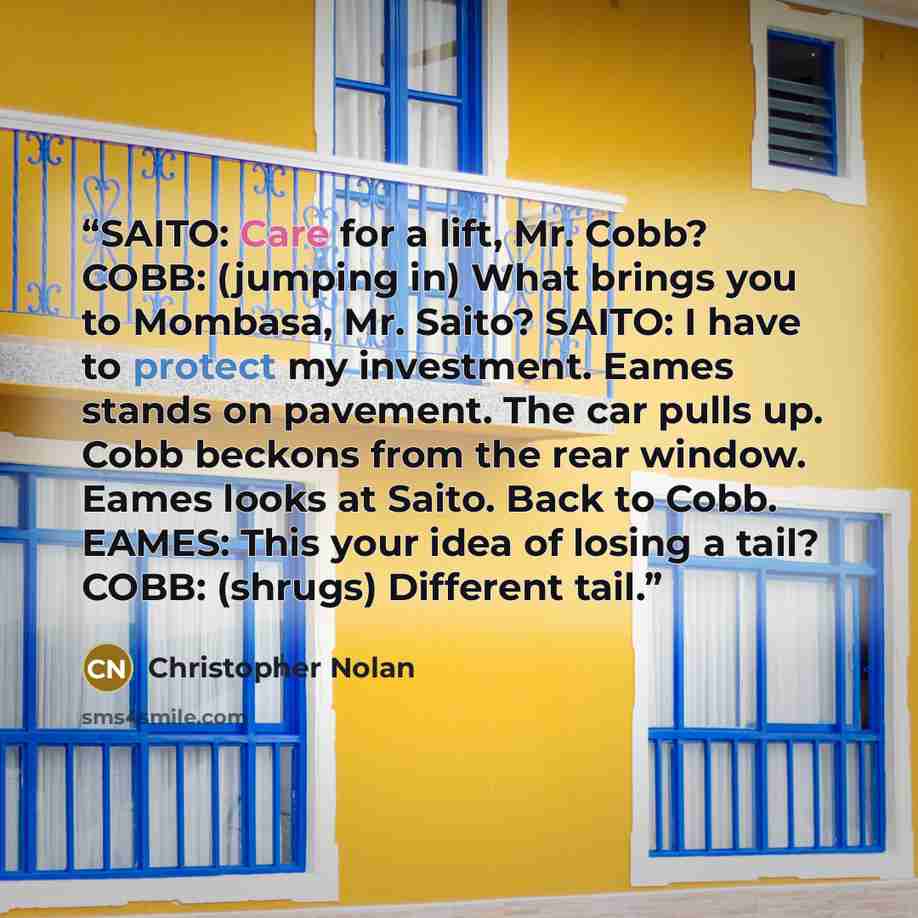 “SAITO: Care for a lift, Mr. Cobb? COBB: (jumping in) What brings you to Mombasa, Mr. Saito? SAITO: I have to protect my investment. Eames stands on pavement. The car pulls up. Cobb beckons from the rear window. Eames looks at Saito. Back to Cobb. EAMES: This your idea of losing a tail? COBB…” quote by Christopher Nolan
