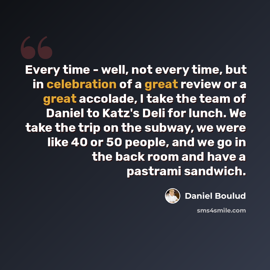 “Every time - well, not every time, but in celebration of a great review or a great accolade, I take the team of Daniel to Katz's Deli for lunch. We take the trip on the subway, we were like 40 or 50 people, and we go in the back room and have a pastrami sandwich.” quote by Daniel Boulud