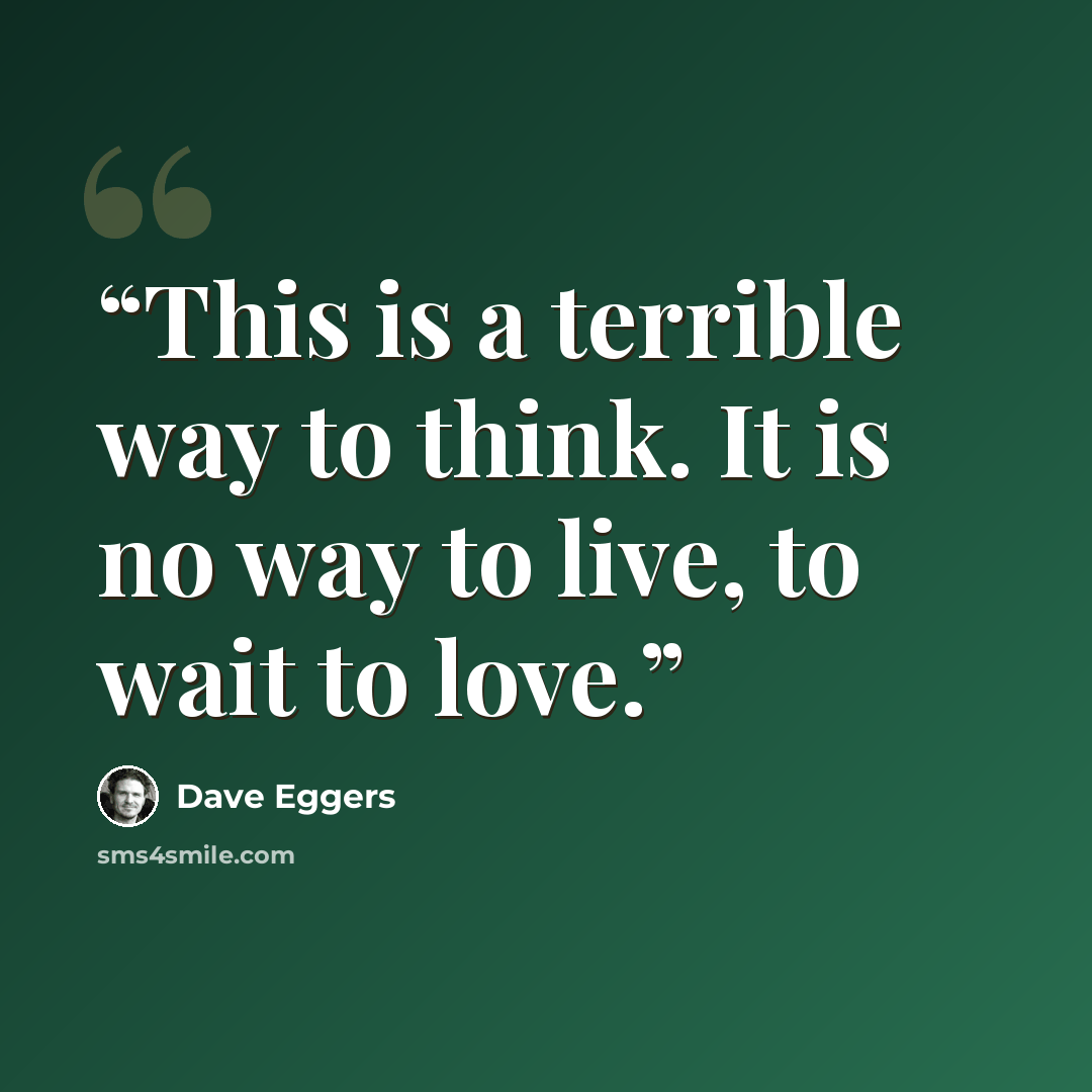 “This is a terrible way to think. It is no way to live, to wait to love.” quote by Dave Eggers
