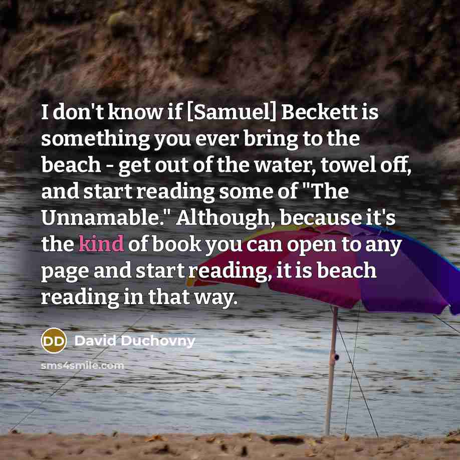 “I don't know if [Samuel] Beckett is something you ever bring to the beach - get out of the water, towel off, and start reading some of "The Unnamable." Although, because it's the kind of book you can open to any page and start reading, it is beach reading in that way.” quote by David Duchovny