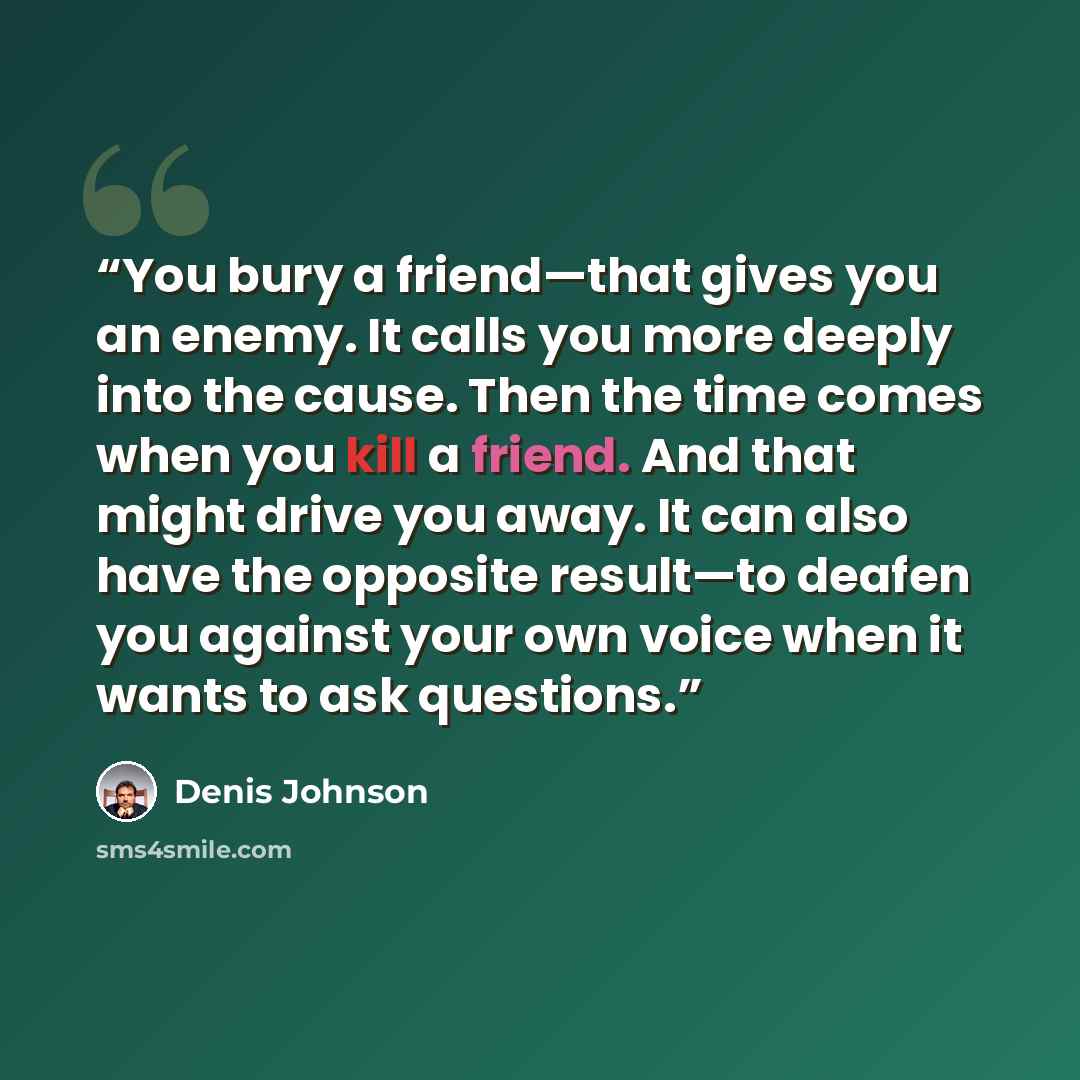 “You bury a friend—that gives you an enemy. It calls you more deeply into the cause. Then the time comes when you kill a friend. And that might drive you away. It can also have the opposite result—to deafen you against your own voice when it wants to ask questions.” quote by Denis Johnson