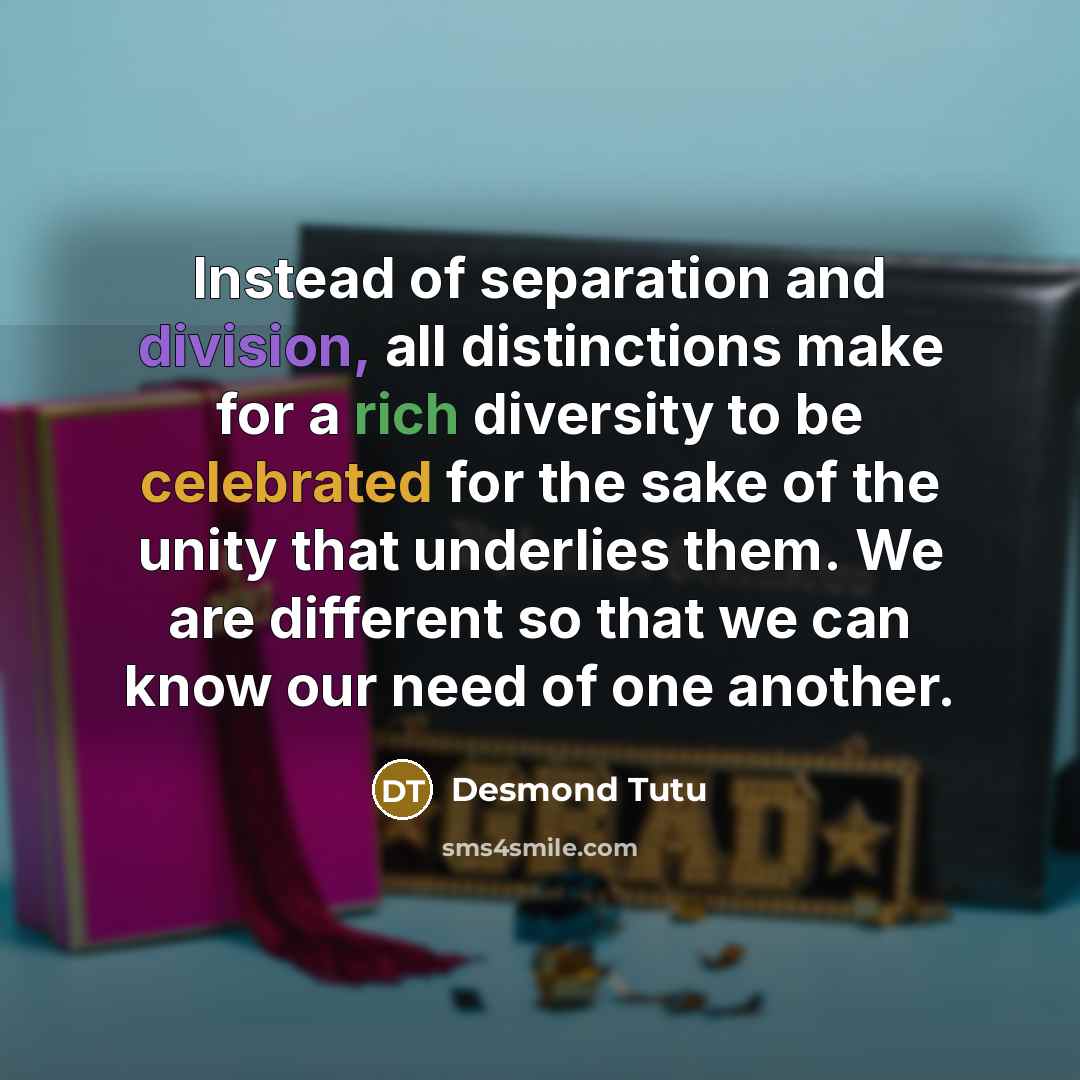 “Instead of separation and division, all distinctions make for a rich diversity to be celebrated for the sake of the unity that underlies them. We are different so that we can know our need of one another.” quote by Desmond Tutu