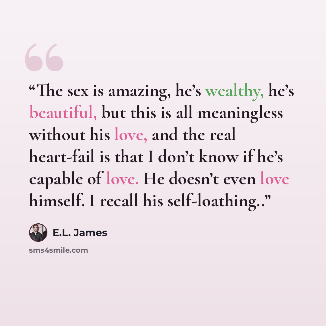 “The sex is amazing, he’s wealthy, he’s beautiful, but this is all meaningless without his love, and the real heart-fail is that I don’t know if he’s capable of love. He doesn’t even love himself. I recall his self-loathing..” quote by E.L. James