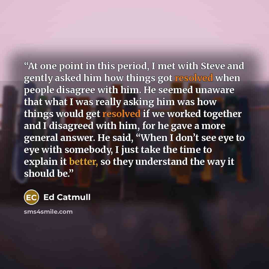 “At one point in this period, I met with Steve and gently asked him how things got resolved when people disagree with him. He seemed unaware that what I was really asking him was how things would get resolved if we worked together and I disagreed with him, for he gave a more general answer. He…” quote by Ed Catmull