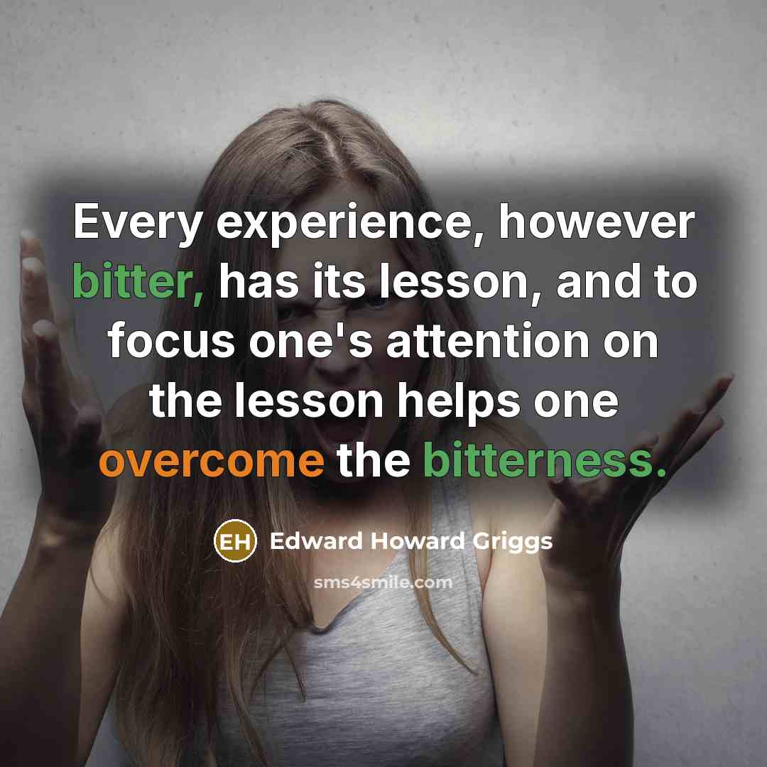 “Every experience, however bitter, has its lesson, and to focus one's attention on the lesson helps one overcome the bitterness.” quote by Edward Howard Griggs