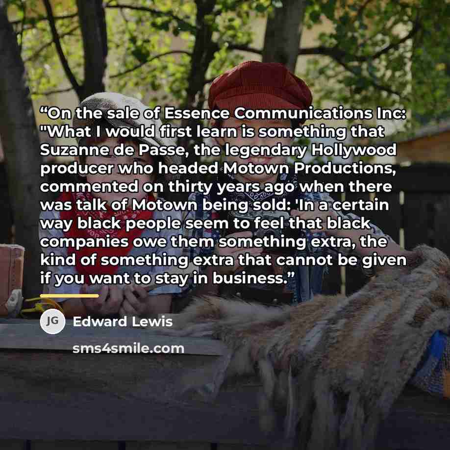 “On the sale of Essence Communications Inc: "What I would first learn is something that Suzanne de Passe, the legendary Hollywood producer who headed Motown Productions, commented on thirty years ago when there was talk of Motown being sold: 'In a certain way black people seem to feel that black…” quote by Edward Lewis