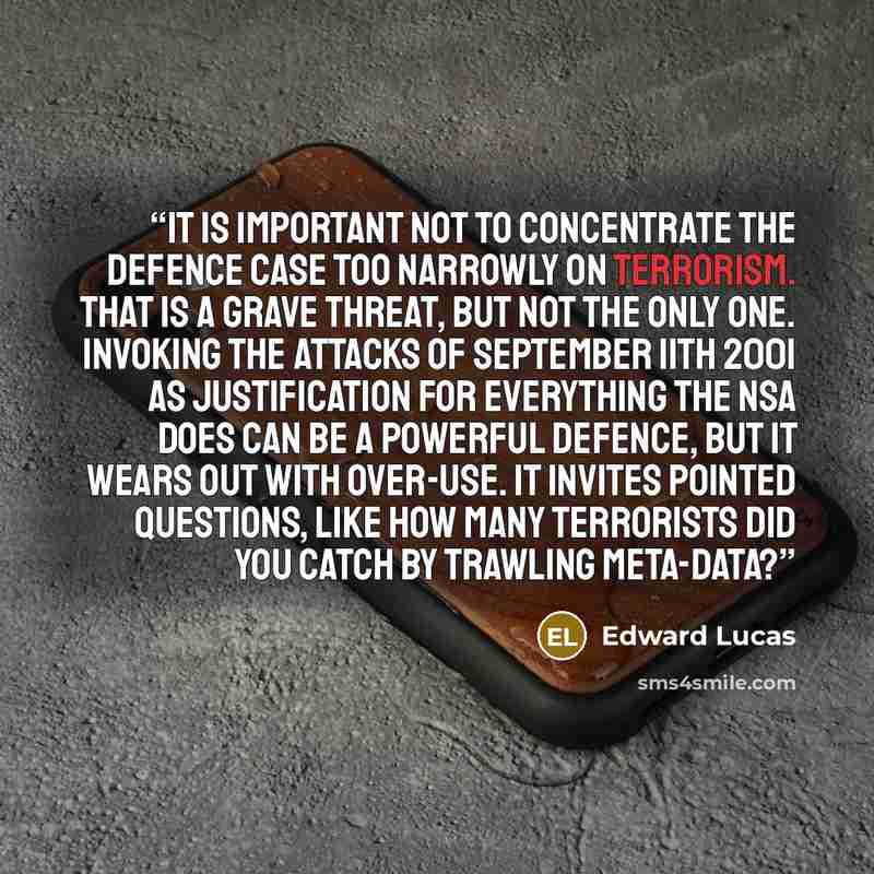 “It is important not to concentrate the defence case too narrowly on terrorism. That is a grave threat, but not the only one. Invoking the attacks of September 11th 2001 as justification for everything the NSA does can be a powerful defence, but it wears out with over-use. It invites pointed…” quote by Edward Lucas