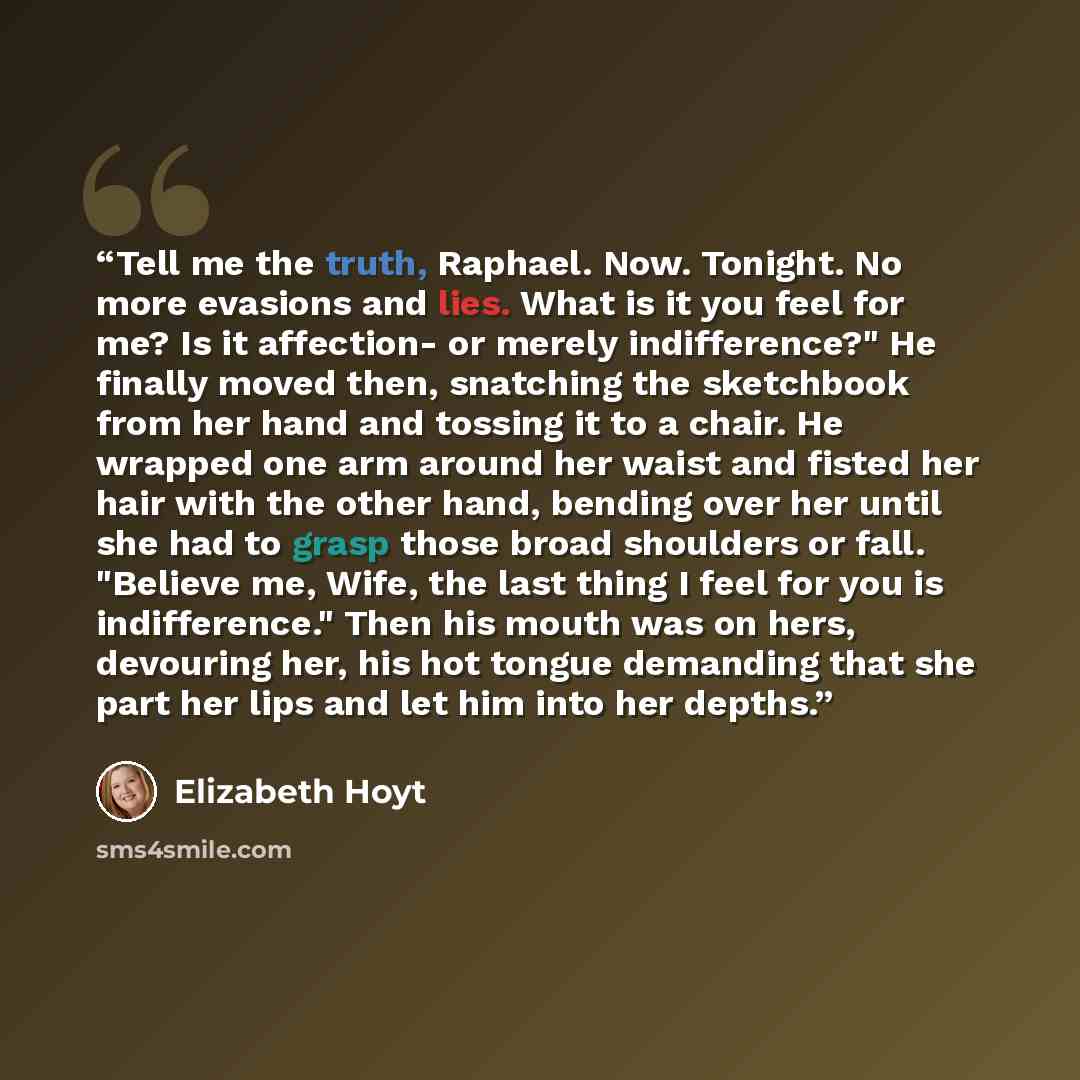 “Tell me the truth, Raphael. Now. Tonight. No more evasions and lies. What is it you feel for me? Is it affection- or merely indifference?" He finally moved then, snatching the sketchbook from her hand and tossing it to a chair. He wrapped one arm around her waist and fisted her hair with the other…” quote by Elizabeth Hoyt