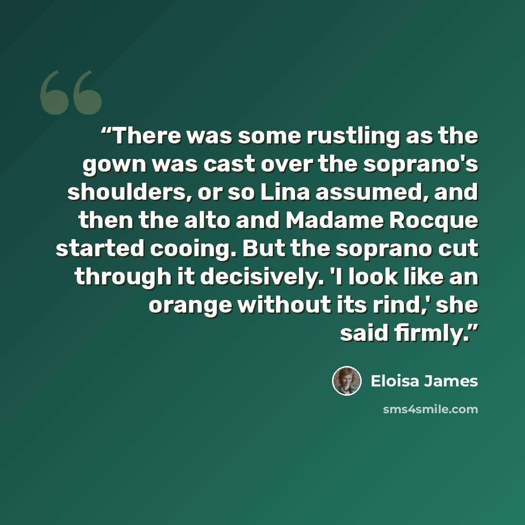 “There was some rustling as the gown was cast over the soprano's shoulders, or so Lina assumed, and then the alto and Madame Rocque started cooing. But the soprano cut through it decisively. 'I look like an orange without its rind,' she said firmly.” quote by Eloisa James