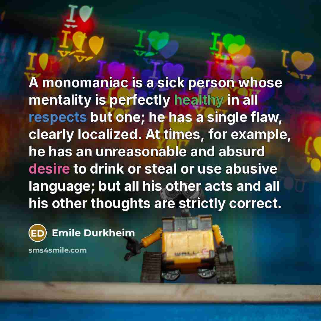 “A monomaniac is a sick person whose mentality is perfectly healthy in all respects but one; he has a single flaw, clearly localized. At times, for example, he has an unreasonable and absurd desire to drink or steal or use abusive language; but all his other acts and all his other thoughts are…” quote by Emile Durkheim