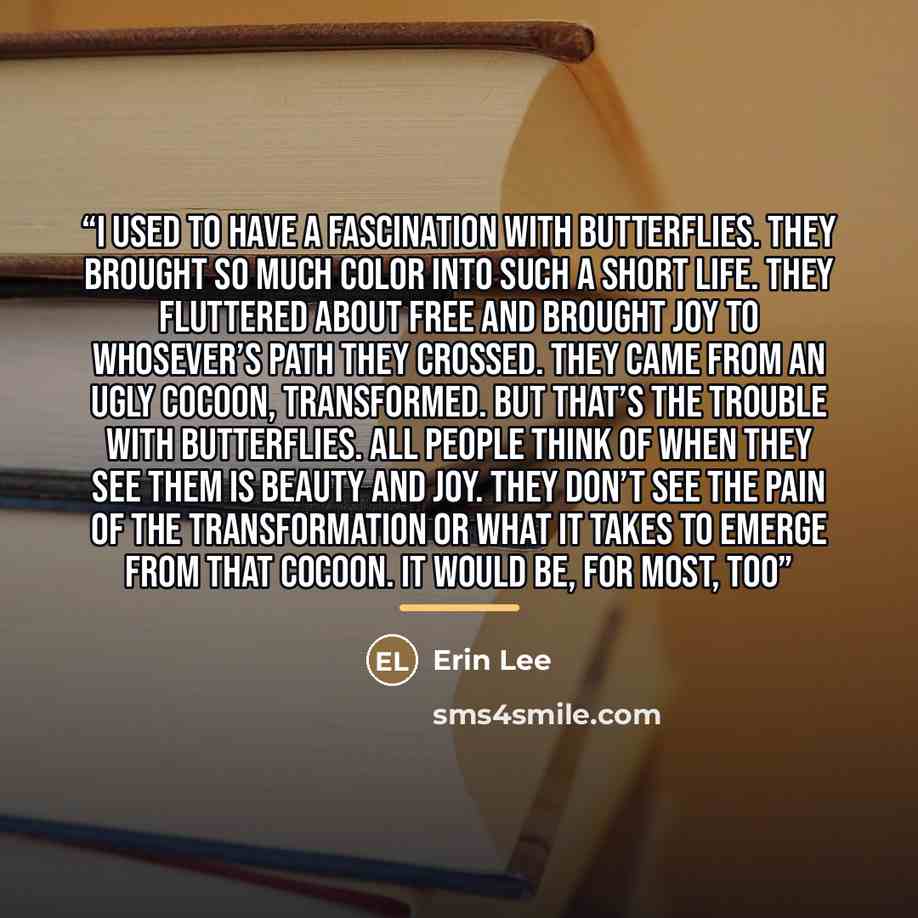 “I used to have a fascination with butterflies. They brought so much color into such a short life. They fluttered about free and brought joy to whosever’s path they crossed. They came from an ugly cocoon, transformed. But that’s the trouble with butterflies. All people think of when they see them…” quote by Anonymous