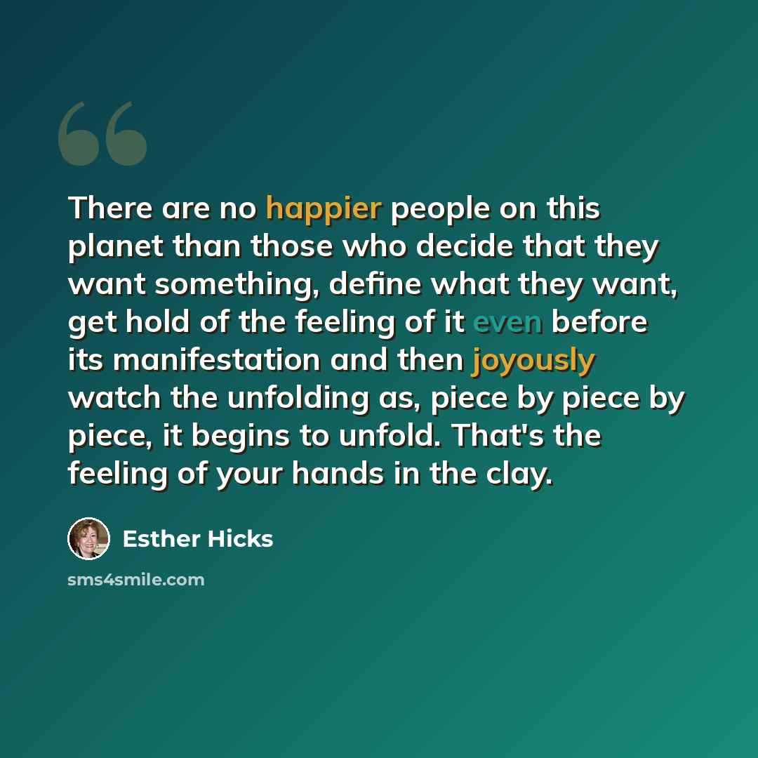“There are no happier people on this planet than those who decide that they want something, define what they want, get hold of the feeling of it even before its manifestation and then joyously watch the unfolding as, piece by piece by piece, it begins to unfold. That's the feeling of your hands in…” quote by Esther Hicks
