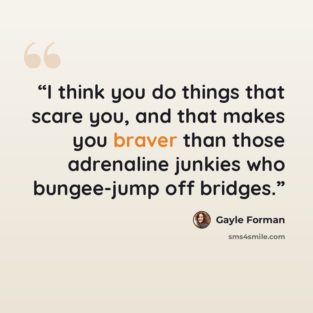 “I think you do things that scare you, and that makes you braver than those adrenaline junkies who bungee-jump off bridges.” quote by Gayle Forman