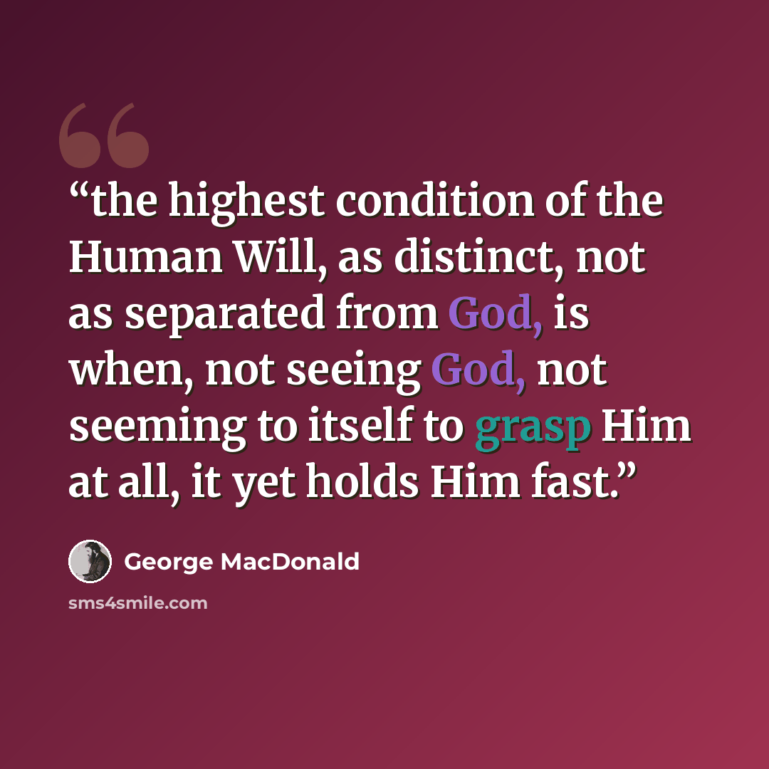 “the highest condition of the Human Will, as distinct, not as separated from God, is when, not seeing God, not seeming to itself to grasp Him at all, it yet holds Him fast.” quote by George MacDonald