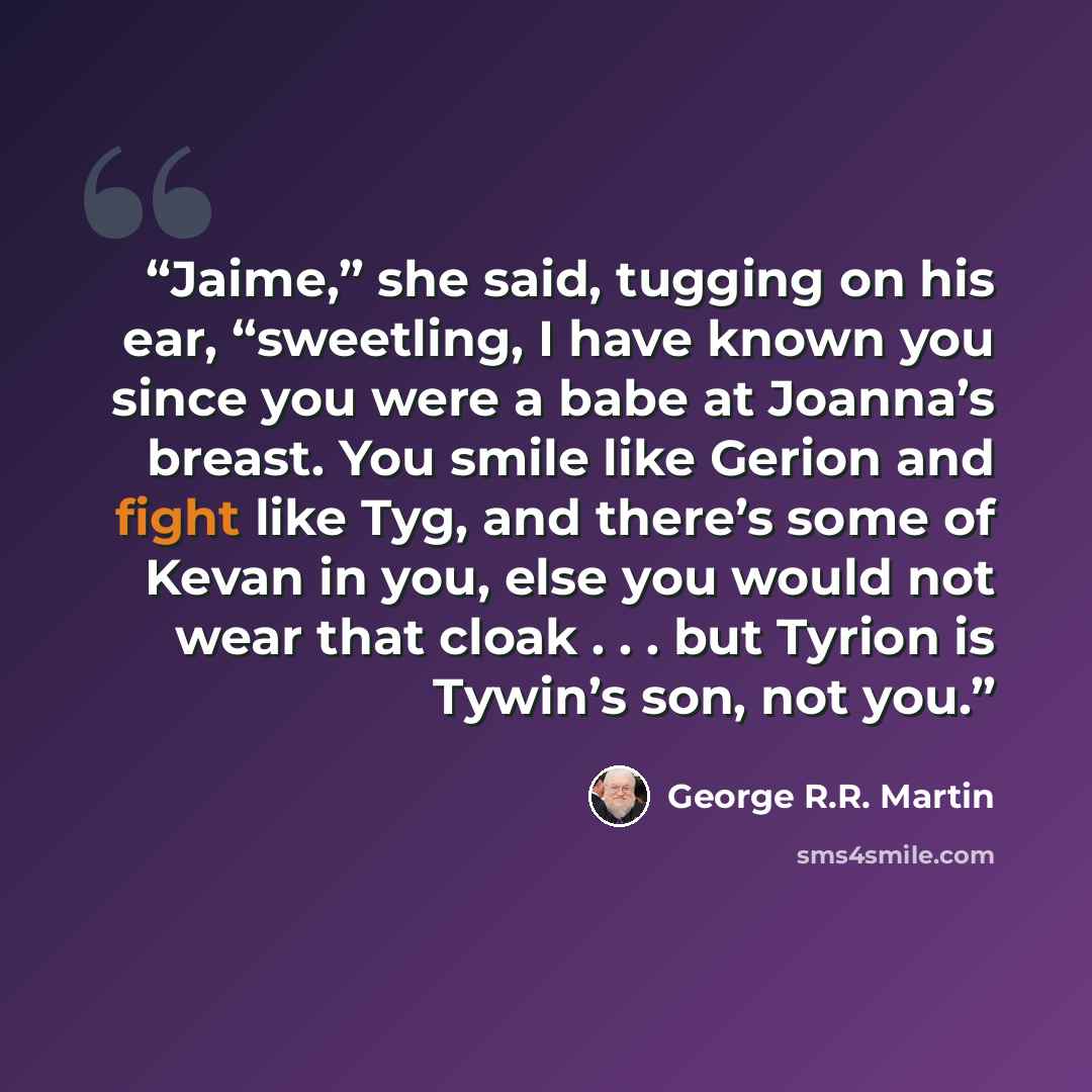 “Jaime,” she said, tugging on his ear, “sweetling, I have known you since you were a babe at Joanna’s breast. You smile like Gerion and fight like Tyg, and there’s some of Kevan in you, else you would not wear that cloak . . . but Tyrion is Tywin’s son, not you.” quote by George R.R. Martin