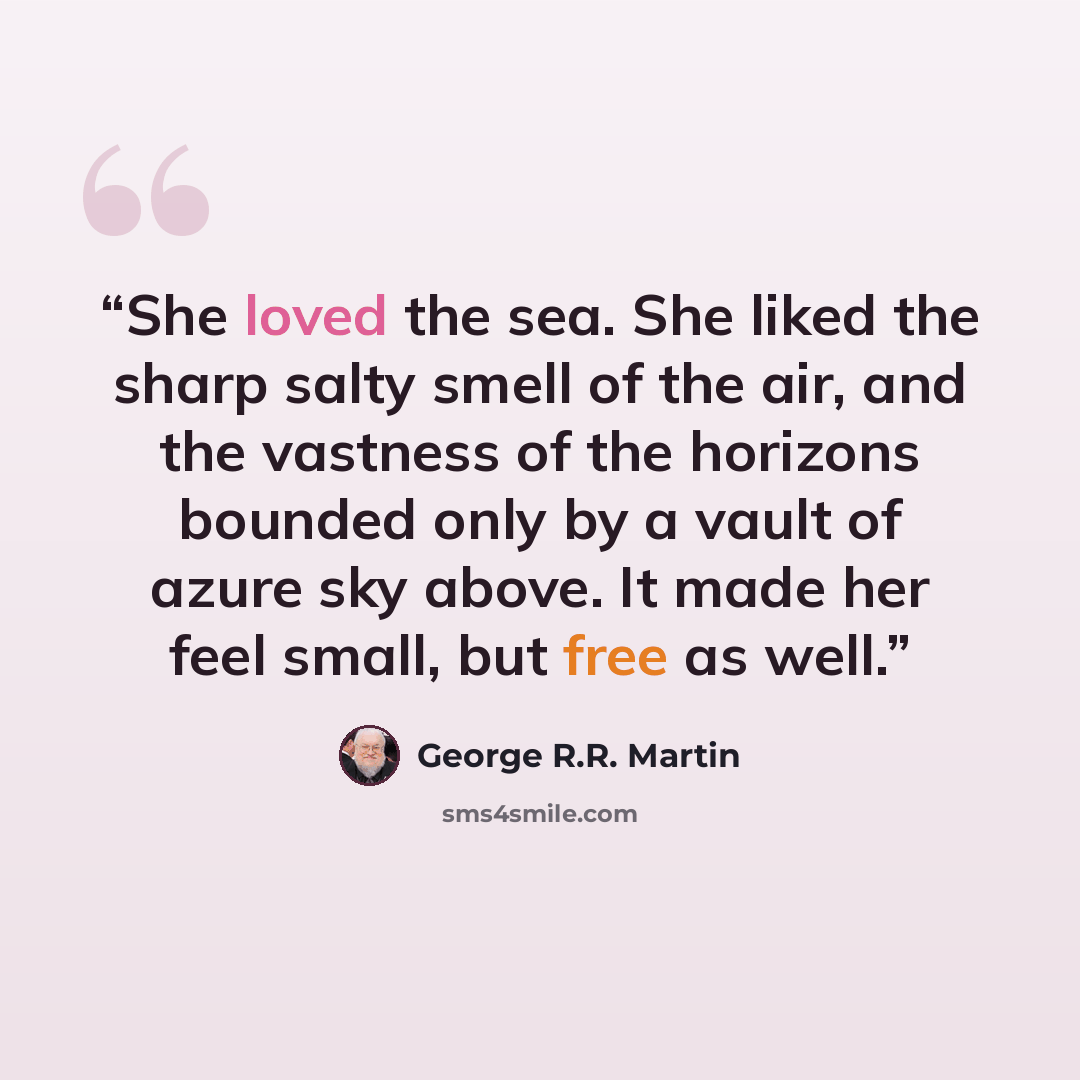 “She loved the sea. She liked the sharp salty smell of the air, and the vastness of the horizons bounded only by a vault of azure sky above. It made her feel small, but free as well.” quote by George R.R. Martin