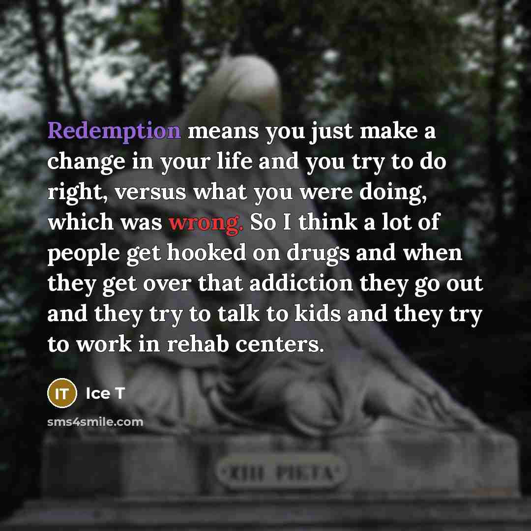 “Redemption means you just make a change in your life and you try to do right, versus what you were doing, which was wrong. So I think a lot of people get hooked on drugs and when they get over that addiction they go out and they try to talk to kids and they try to work in rehab centers.” quote by Ice T