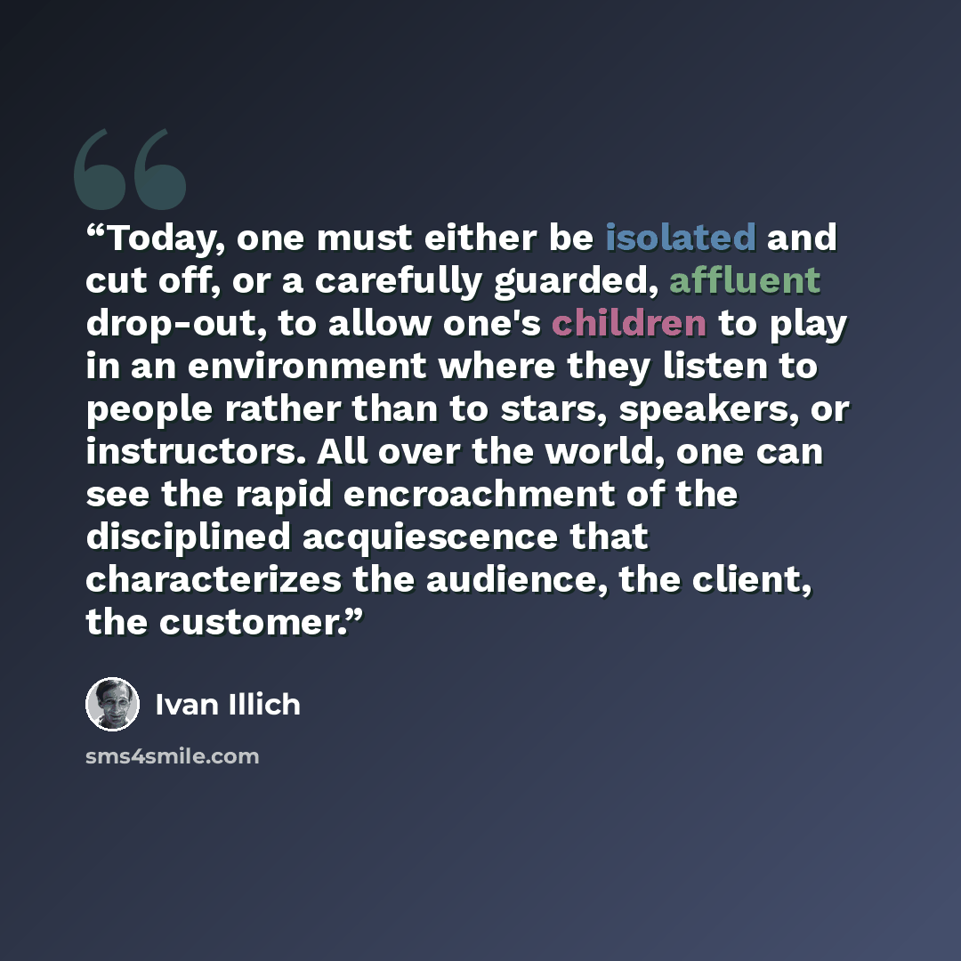 “Today, one must either be isolated and cut off, or a carefully guarded, affluent drop-out, to allow one's children to play in an environment where they listen to people rather than to stars, speakers, or instructors. All over the world, one can see the rapid encroachment of the disciplined…” quote by Ivan Illich