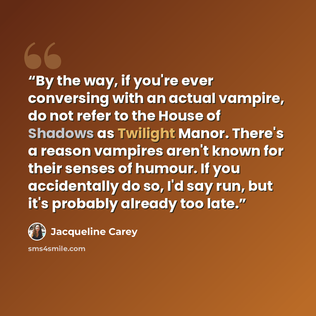 “By the way, if you're ever conversing with an actual vampire, do not refer to the House of Shadows as Twilight Manor. There's a reason vampires aren't known for their senses of humour. If you accidentally do so, I'd say run, but it's probably already too late.” quote by Jacqueline Carey