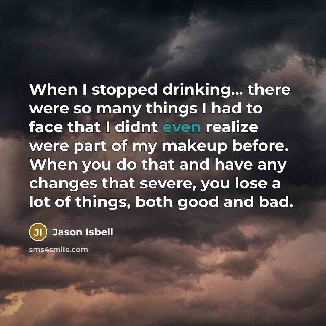“When I stopped drinking... there were so many things I had to face that I didnt even realize were part of my makeup before. When you do that and have any changes that severe, you lose a lot of things, both good and bad.” quote by Jason Isbell