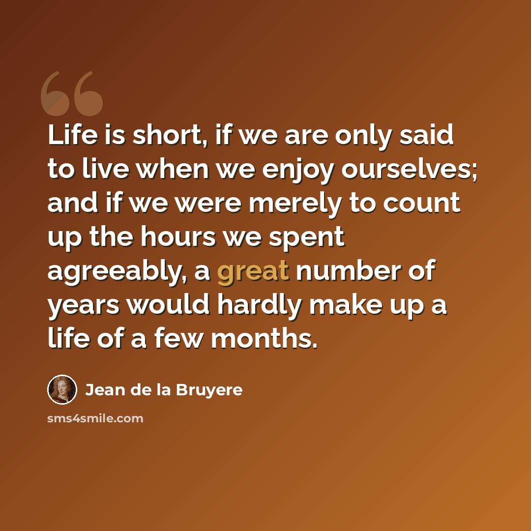 “Life is short, if we are only said to live when we enjoy ourselves; and if we were merely to count up the hours we spent agreeably, a great number of years would hardly make up a life of a few months.” quote by Jean de la Bruyere