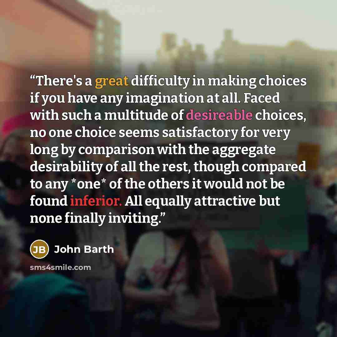 “There's a great difficulty in making choices if you have any imagination at all. Faced with such a multitude of desireable choices, no one choice seems satisfactory for very long by comparison with the aggregate desirability of all the rest, though compared to any *one* of the others it would not…” quote by John Barth