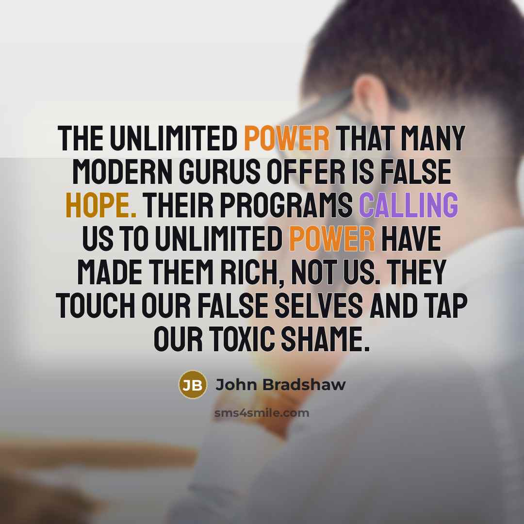 “The unlimited power that many modern gurus offer is false hope. Their programs calling us to unlimited power have made them rich, not us. They touch our false selves and tap our toxic shame.” quote by John Bradshaw
