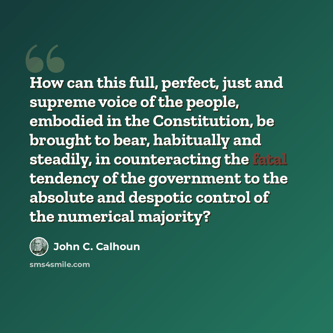 “How can this full, perfect, just and supreme voice of the people, embodied in the Constitution, be brought to bear, habitually and steadily, in counteracting the fatal tendency of the government to the absolute and despotic control of the numerical majority?” quote by John C. Calhoun