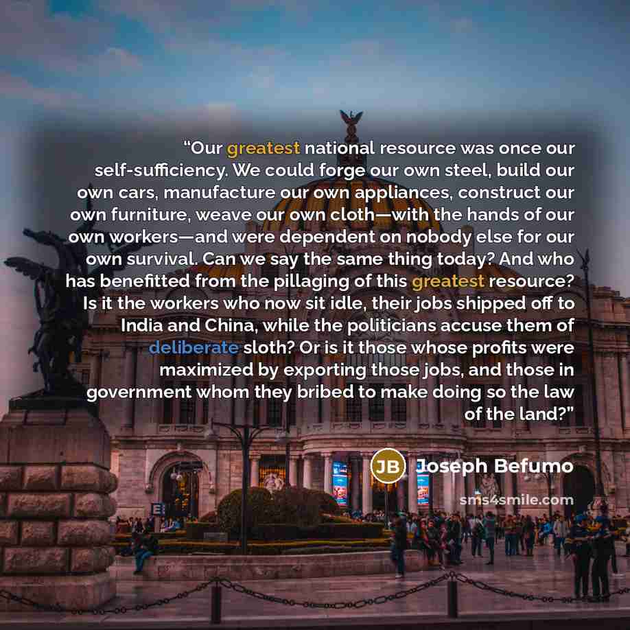 “Our greatest national resource was once our self-sufficiency. We could forge our own steel, build our own cars, manufacture our own appliances, construct our own furniture, weave our own cloth—with the hands of our own workers—and were dependent on nobody else for our own survival. Can we say the…” quote by Joseph Befumo