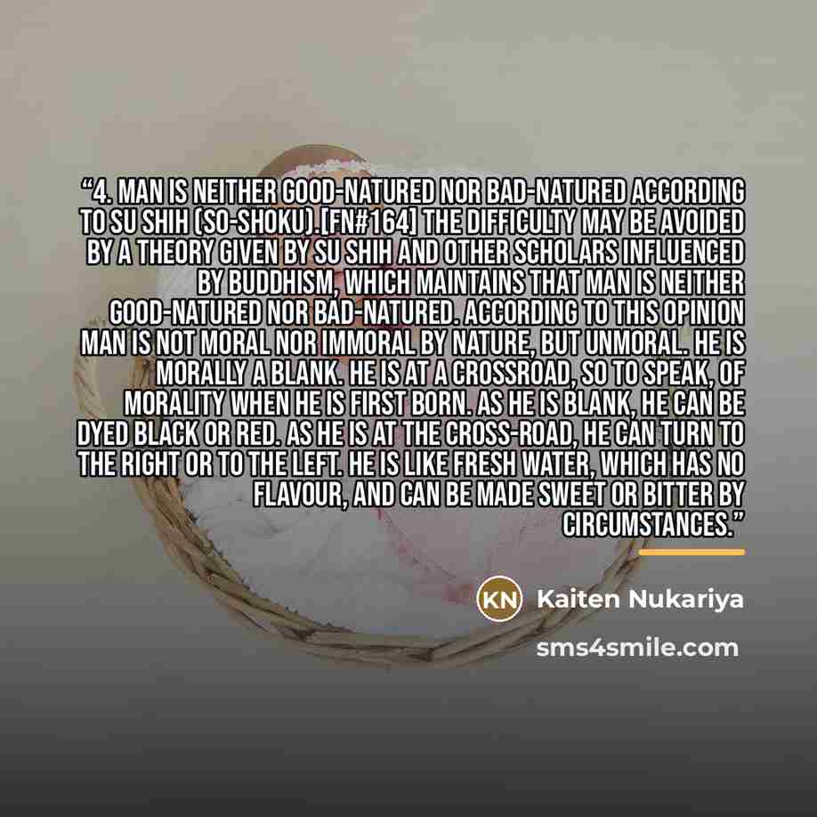 “4. Man is neither Good-natured nor Bad-natured according to Su Shih (So-shoku).[FN#164] The difficulty may be avoided by a theory given by Su Shih and other scholars influenced by Buddhism, which maintains that man is neither good-natured nor bad-natured. According to this opinion man is not moral…” quote by Kaiten Nukariya