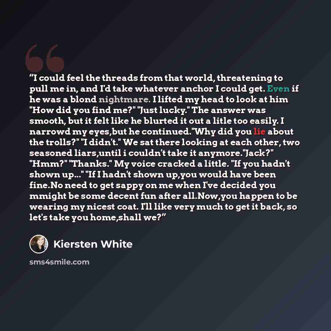 “I could feel the threads from that world, threatening to pull me in, and I'd take whatever anchor I could get. Even if he was a blond nightmare. I lifted my head to look at him "How did you find me?" "Just lucky." The answer was smooth, but it felt like he blurted it out a litle too easily. I…” quote by Kiersten White
